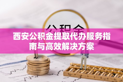 定海西安公积金提取代办服务指南与高效解决方案