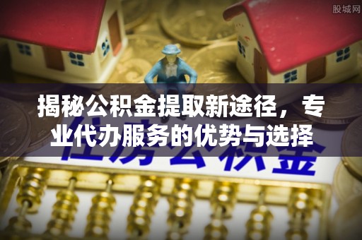定海揭秘公积金提取新途径，专业代办服务的优势与选择