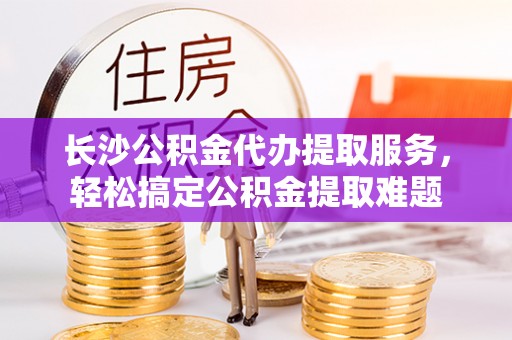 定海长沙公积金代办提取服务，轻松搞定公积金提取难题