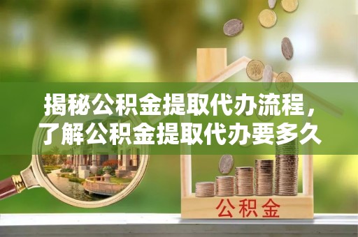 定海揭秘公积金提取代办流程，了解公积金提取代办要多久的关键因素