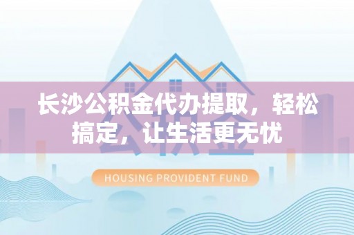 定海长沙公积金代办提取，轻松搞定，让生活更无忧