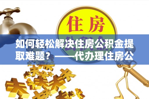 定海如何轻松解决住房公积金提取难题？——代办理住房公积金提取服务解析