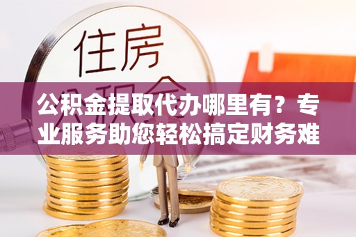 定海公积金提取代办哪里有？专业服务助您轻松搞定财务难题