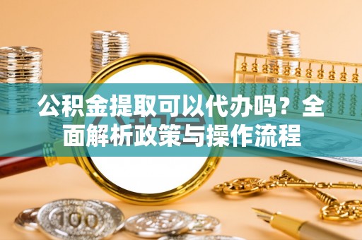 定海公积金提取可以代办吗？全面解析政策与操作流程