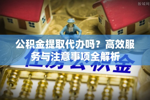 定海公积金提取代办吗？高效服务与注意事项全解析
