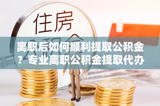 定海离职后如何顺利提取公积金？专业离职公积金提取代办服务指南