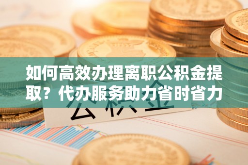 定海如何高效办理离职公积金提取？代办服务助力省时省力