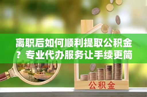 定海离职后如何顺利提取公积金？专业代办服务让手续更简单