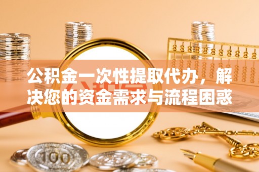 定海公积金一次性提取代办，解决您的资金需求与流程困惑