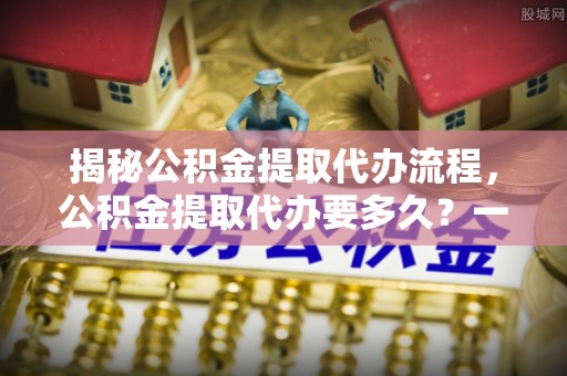 定海揭秘公积金提取代办流程，公积金提取代办要多久？一文读懂