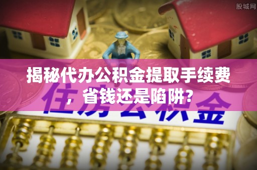 定海揭秘代办公积金提取手续费，省钱还是陷阱？