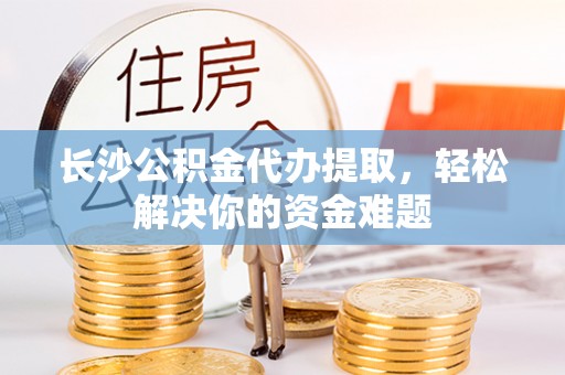 定海长沙公积金代办提取，轻松解决你的资金难题