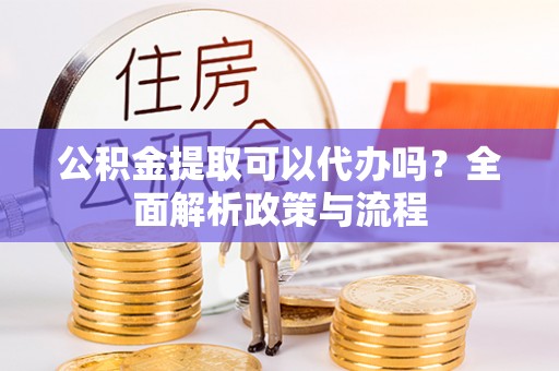 定海公积金提取可以代办吗？全面解析政策与流程