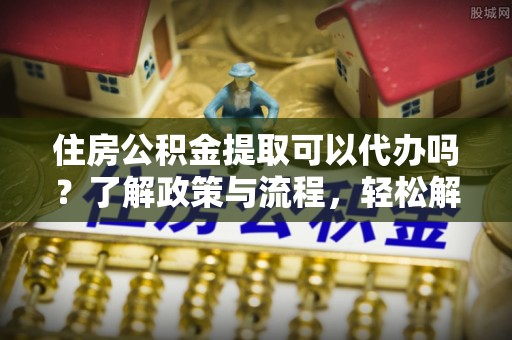 定海住房公积金提取可以代办吗？了解政策与流程，轻松解决你的疑问