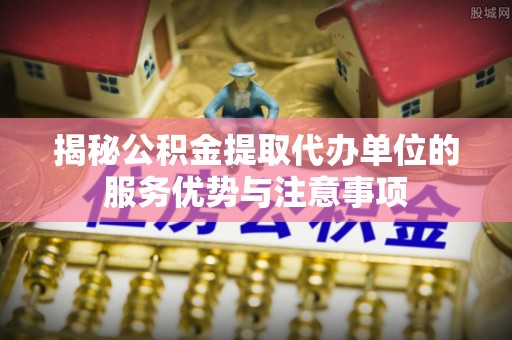 定海揭秘公积金提取代办单位的服务优势与注意事项