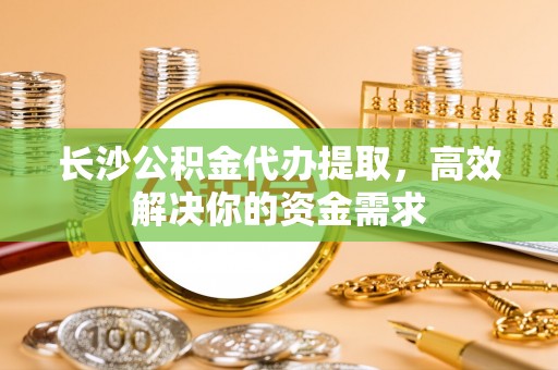 定海长沙公积金代办提取，高效解决你的资金需求