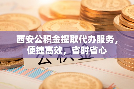 定海西安公积金提取代办服务，便捷高效，省时省心