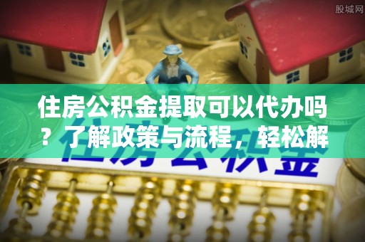 定海住房公积金提取可以代办吗？了解政策与流程，轻松解决你的疑问