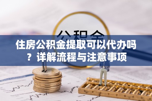 定海住房公积金提取可以代办吗？详解流程与注意事项