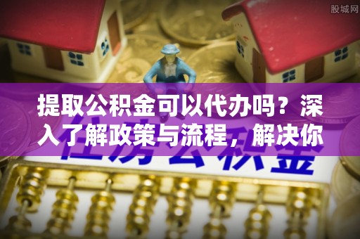 定海提取公积金可以代办吗？深入了解政策与流程，解决你的疑问