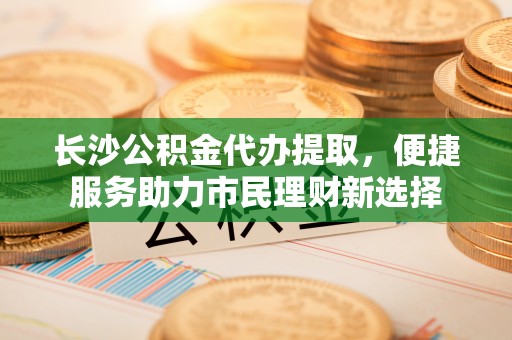 定海长沙公积金代办提取，便捷服务助力市民理财新选择