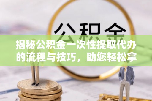 定海揭秘公积金一次性提取代办的流程与技巧，助您轻松拿钱！