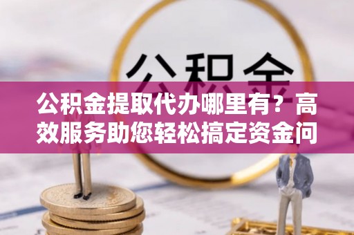 定海公积金提取代办哪里有？高效服务助您轻松搞定资金问题