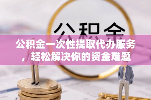 定海公积金一次性提取代办服务，轻松解决你的资金难题