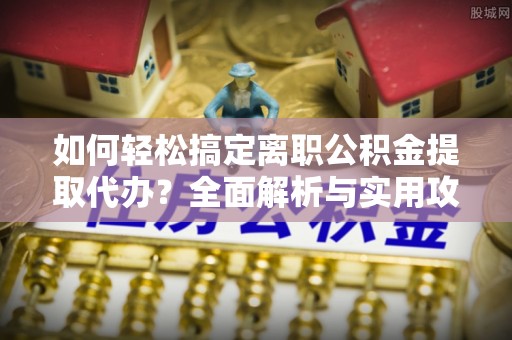 定海如何轻松搞定离职公积金提取代办？全面解析与实用攻略