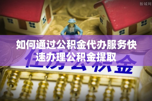 定海如何通过公积金代办服务快速办理公积金提取