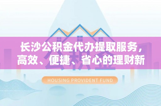 定海长沙公积金代办提取服务，高效、便捷、省心的理财新选择
